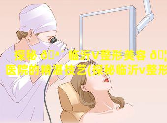 探秘 🪴 临沂V整形美容 🦄 医院的精湛技艺(探秘临沂v整形美容医院的精湛技艺)